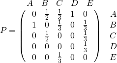 \[P=\begin{matrix} \begin{matrix} A & B & C & D & E \end{matrix} & \\ \left(\ \ \begin{matrix} 0 & \frac12 & \frac13 & 1 & 0 \\ 1 & 0 & \frac13 & 0 & \frac13 \\ 0 & \frac12 & 0 & 0 & \frac13 \\ 0 & 0 & 0 & 0 & \frac13 \\ 0 & 0 & \frac13 & 0 & 0 \end{matrix} \ \ \right) & \begin{matrix} A \\ B\\ C\\ D\\ E\end{matrix} \end{matrix}\]