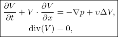 \[\boxed{\begin{aligned} \frac{\partial V}{\partial t} + V \cdot \frac{\partial V}{\partial x} &= -\nabla p + \upsilon \Delta V, \\ \mathrm{div}(V) &= 0, \end{aligned}}\]