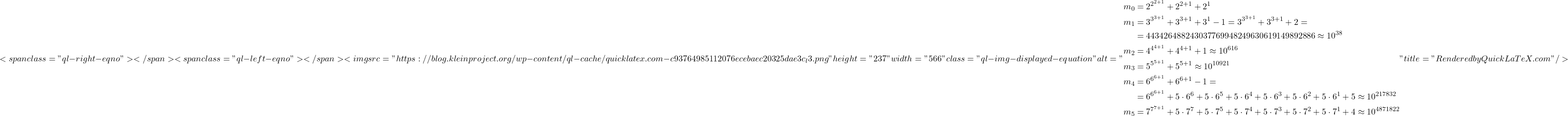 \[<span class="ql-right-eqno">   </span><span class="ql-left-eqno">   </span><img src="https://blog.kleinproject.org/wp-content/ql-cache/quicklatex.com-c93764985112076ecebaec20325dae3c_l3.png" height="237" width="566" class="ql-img-displayed-equation " alt="\begin{align*} m_0 &= 2^{2^{2+1}} + 2^{2+1} + 2^1\\ m_1 &= 3^{3^{3+1}} + 3^{3+1} + 3^1 - 1 = 3^{3^{3+1}} + 3^{3+1} + 2 =\\ &= 443426488243037769948249630619149892886 \approx 10^{38}\\ m_2 &= 4^{4^{4+1}} + 4^{4+1} + 1 \approx 10^{616}\\ m_3 &= 5^{5^{5+1}} + 5^{5+1} \approx 10^{10921}\\ m_4 &= 6^{6^{6+1}} + 6^{6+1} - 1 =\\ &= 6^{6^{6+1}} + 5 \cdot 6^6 + 5 \cdot 6^5 + 5 \cdot 6^4 + 5 \cdot 6^3 + 5 \cdot 6^2 + 5 \cdot 6^1 + 5 \approx 10^{217832}\\ m_5 &= 7^{7^{7+1}} + 5 \cdot 7^7 + 5 \cdot 7^5 + 5 \cdot 7^4 + 5 \cdot 7^3 + 5 \cdot 7^2 + 5 \cdot 7^1 + 4 \approx 10^{4871822} \end{align*}" title="Rendered by QuickLaTeX.com"/>\]