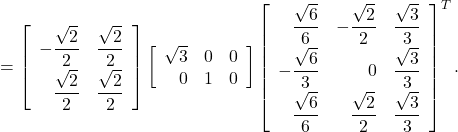\[= \left[ \begin{array}{rr} \displaystyle -\frac{\sqrt{2}}{2} & \displaystyle \frac{\sqrt{2}}{2} \vspace*{0.5ex} \\ \displaystyle \frac{\sqrt{2}}{2} & \displaystyle \frac{\sqrt{2}}{2} \end{array} \right] \left[ \begin{array}{rrr} \sqrt{3} & 0 & 0 \\ 0 & 1 & 0 \end{array} \right] \left[ \begin{array}{rrr} \displaystyle \frac{\sqrt{6}}{6} & \displaystyle -\frac{\sqrt{2}}{2} & \displaystyle \frac{\sqrt{3}}{3} \vspace*{0.5ex} \\ \displaystyle -\frac{\sqrt{6}}{3} & 0 & \displaystyle \frac{\sqrt{3}}{3} \vspace*{0.5ex} \\ \displaystyle \frac{\sqrt{6}}{6} & \displaystyle \frac{\sqrt{2}}{2} & \displaystyle \frac{\sqrt{3}}{3} \end{array} \right]^{T}. $ } }\]