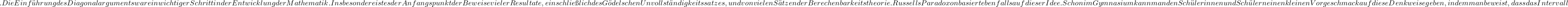 . Die Einf&uuml;hrung des Diagonalarguments war ein wichtiger Schritt in der Entwicklung der Mathematik. Insbesondere ist es der Anfangspunkt der Beweise vieler Resultate, einschlie&szlig;lich des G&ouml;delschen Unvollst&auml;ndigkeitssatzes, und von vielen S&auml;tzen der Berechenbarkeitstheorie. Russells Paradoxon basiert ebenfalls auf dieser Idee. Schon im  Gymnasium kann man den Sch&uuml;lerinnen und Sch&uuml;lern einen kleinen Vorgeschmack auf diese Denkweise geben, indem man beweist, dass das Intervall