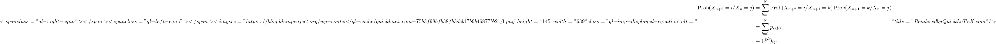\[<span class="ql-right-eqno">   </span><span class="ql-left-eqno">   </span><img src="https://blog.kleinproject.org/wp-content/ql-cache/quicklatex.com-75b3f98bfb38fb3dcb17b9b46877bb21_l3.png" height="145" width="639" class="ql-img-displayed-equation " alt="\begin{align*}\text{Prob}(X_{n+2}=i / X_n=j) &= \sum_{k=1}^N \text{Prob}(X_{n+2}=i / X_{n+1}=k) \, \text{Prob}(X_{n+1}=k / X_n=j) \\ &= \sum_{k=1}^N p_{ik}p_{kj} \\ &= (P^2)_{ij}. \end{align*}" title="Rendered by QuickLaTeX.com"/>\]