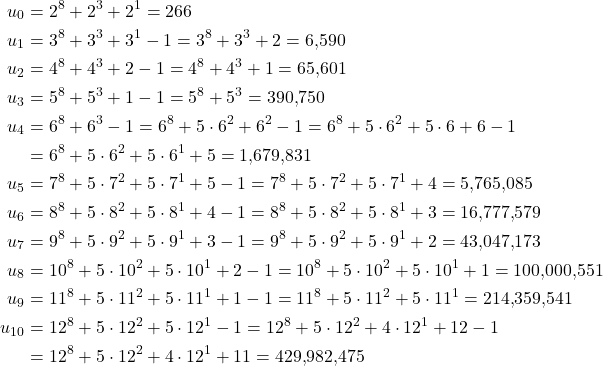 \[\begin{aligned} u_0 &= 2^8 + 2^3 + 2^1 = 266\\ u_1 &= 3^8 + 3^3 + 3^1 - 1 = 3^8 + 3^3 + 2 = 6{,}590\\ u_2 &= 4^8 + 4^3 + 2 - 1 = 4^8 + 4^3 + 1 = 65{,}601\\ u_3 &= 5^8 + 5^3 + 1 - 1 = 5^8 + 5^3 = 390{,}750\\ u_4 &= 6^8 + 6^3 - 1 = 6^8 + 5\cdot 6^2 + 6^2 - 1 = 6^8 + 5\cdot 6^2 + 5\cdot 6 + 6 - 1\\ &= 6^8 + 5\cdot 6^2 + 5\cdot 6^1 + 5 = 1{,}679{,}831\\ u_5 &= 7^8 + 5\cdot 7^2 + 5\cdot 7^1 + 5 - 1 = 7^8 + 5\cdot 7^2 + 5\cdot 7^1 + 4 = 5{,}765{,}085\\ u_6 &= 8^8 + 5\cdot 8^2 + 5\cdot 8^1 + 4 - 1 = 8^8 + 5\cdot 8^2 + 5\cdot 8^1 + 3 = 16{,}777{,}579\\ u_7 &= 9^8 + 5\cdot 9^2 + 5\cdot 9^1 + 3 - 1 = 9^8 + 5\cdot 9^2 + 5\cdot 9^1 + 2 = 43{,}047{,}173\\ u_8 &= 10^8 + 5\cdot 10^2 + 5\cdot 10^1 + 2 - 1 = 10^8 + 5\cdot 10^2 + 5\cdot 10^1 + 1 = 100{,}000{,}551\\ u_9 &= 11^8 + 5\cdot 11^2 + 5\cdot 11^1 + 1 - 1 = 11^8 + 5\cdot 11^2 + 5\cdot 11^1 = 214{,}359{,}541\\ u_{10} &= 12^8 + 5\cdot 12^2 + 5\cdot 12^1 - 1 = 12^8 + 5\cdot 12^2 + 4\cdot 12^1 + 12 - 1\\ &= 12^8 + 5\cdot 12^2 + 4\cdot 12^1 + 11 = 429{,}982{,}475 \end{aligned}\]