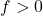 f > 0