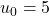 u_0 =5