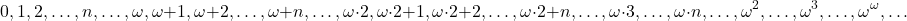 \[0, 1, 2, \ldots, n, \ldots, \omega, \omega+1, \omega+2, \ldots, \omega+n, \ldots, \omega \cdot 2, \omega \cdot 2+1, \omega \cdot 2+2, \ldots, \omega \cdot 2+n, \ldots, \omega \cdot 3, \ldots, \omega \cdot n, \ldots, \omega^2, \ldots, \omega^3, \ldots, \omega^\omega, \ldots\]