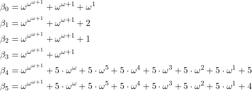\[\begin{aligned} \beta_0 &= \omega^{\omega^{\omega+1}} + \omega^{\omega+1} + \omega^1\\ \beta_1 &= \omega^{\omega^{\omega+1}} + \omega^{\omega+1} + 2\\ \beta_2 &= \omega^{\omega^{\omega+1}} + \omega^{\omega+1} + 1\\ \beta_3 &= \omega^{\omega^{\omega+1}} + \omega^{\omega+1}\\ \beta_4 &= \omega^{\omega^{\omega+1}} + 5\cdot\omega^{\omega} + 5\cdot\omega^{5} + 5\cdot\omega^{4} + 5\cdot\omega^{3} + 5\cdot\omega^{2} + 5\cdot\omega^{1} + 5\\ \beta_5 &= \omega^{\omega^{\omega+1}} + 5\cdot\omega^{\omega} + 5\cdot\omega^{5} + 5\cdot\omega^{4} + 5\cdot\omega^{3} + 5\cdot\omega^{2} + 5\cdot\omega^{1} + 4 \end{aligned}\]