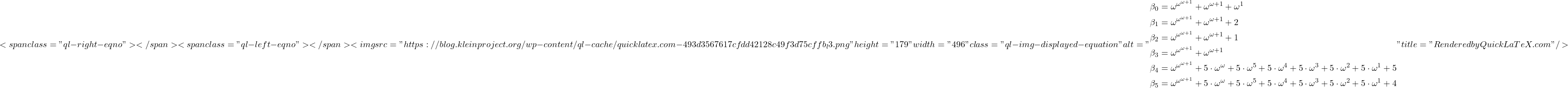 \[<span class="ql-right-eqno">   </span><span class="ql-left-eqno">   </span><img src="https://blog.kleinproject.org/wp-content/ql-cache/quicklatex.com-493d3567617cfdd42128c49f3d75cffb_l3.png" height="179" width="496" class="ql-img-displayed-equation " alt="\begin{align*} \beta_0 &= \omega^{\omega^{\omega+1}} + \omega^{\omega+1} + \omega^1\\ \beta_1 &= \omega^{\omega^{\omega+1}} + \omega^{\omega+1} + 2\\ \beta_2 &= \omega^{\omega^{\omega+1}} + \omega^{\omega+1} + 1\\ \beta_3 &= \omega^{\omega^{\omega+1}} + \omega^{\omega+1}\\ \beta_4 &= \omega^{\omega^{\omega+1}} + 5 \cdot \omega^{\omega} + 5 \cdot \omega^5 + 5 \cdot \omega^4 + 5 \cdot \omega^3 + 5 \cdot \omega^2 + 5 \cdot \omega^1 + 5\\ \beta_5 &= \omega^{\omega^{\omega+1}} + 5 \cdot \omega^{\omega} + 5 \cdot \omega^5 + 5 \cdot \omega^4 + 5 \cdot \omega^3 + 5 \cdot \omega^2 + 5 \cdot \omega^1 + 4 \end{align*}" title="Rendered by QuickLaTeX.com"/>\]