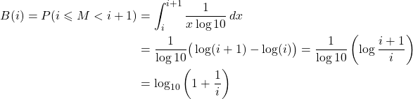 \[\begin{aligned} B(i) = P(i \leqslant M < i+1) &= \int_i^{i+1} \frac{1}{x \log 10}\, dx \\ &= \frac{1}{\log 10}\big(\log(i+1)-\log(i)\big) = \frac{1}{\log 10}\left(\log\frac{i+1}{i}\right) \\ &= \log_{10}\left(1+\frac{1}{i}\right) \end{aligned}\]