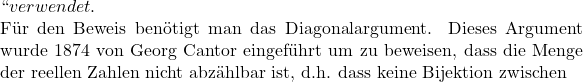 `` verwendet.  F&uuml;r den Beweis ben&ouml;tigt man das Diagonalargument. Dieses Argument wurde 1874 von Georg Cantor eingef&uuml;hrt um zu beweisen, dass die Menge der reellen Zahlen nicht abz&auml;hlbar ist, d.h. dass keine Bijektion zwischen