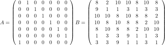 \[A=\left( \begin{array}{ccccccc}0 & 1 & 0 & 0 & 0 & 0 & 0 \\0 & 0 & 1 & 0 & 0 & 0 & 0 \\0 & 0 & 0 & 1 & 0 & 0 & 0 \\0 & 0 & 0 & 0 & 1 & 0 & 0 \\0 & 0 & 0 & 0 & 0 & 1 & 0 \\0 & 0 & 0 & 0 & 0 & 0 & 1 \\1 & 0 & 0 & 0 & 0 & 0 & 0 \\\end{array}\right) B=\left( \begin{array}{ccccccc} 8 & 2 & 10 & 10 & 8 & 10 & 8 \\ 9 & 1 & 1 & 3 & 1 & 3 & 3 \\ 10 & 10 & 8 & 10 & 8 & 8 & 2 \\ 10 & 8 & 10 & 8 & 8 & 2 & 10 \\ 8 & 10 & 8 & 8 & 2 & 10 & 10 \\ 1 & 3 & 3 & 9 & 1 & 1 & 3 \\3 & 3 & 9 & 1 & 1 & 3 & 1 \\ \end{array}\right)\]