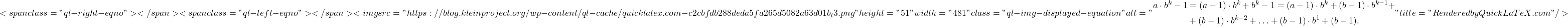 \[<span class="ql-right-eqno">   </span><span class="ql-left-eqno">   </span><img src="https://blog.kleinproject.org/wp-content/ql-cache/quicklatex.com-c2cbfdb288deda5fa265d5082a63d01b_l3.png" height="51" width="481" class="ql-img-displayed-equation " alt="\begin{align*} a \cdot b^k - 1 &= (a - 1) \cdot b^k + b^k - 1 = (a - 1) \cdot b^k + (b - 1) \cdot b^{k-1} +\\ &+ (b - 1) \cdot b^{k-2} + \ldots + (b - 1) \cdot b^1 + (b - 1). \end{align*}" title="Rendered by QuickLaTeX.com"/>\]