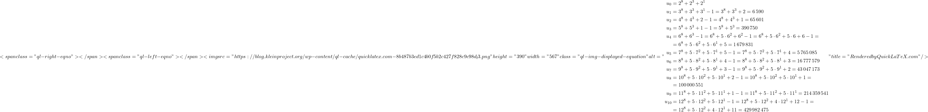 \[<span class="ql-right-eqno">   </span><span class="ql-left-eqno">   </span><img src="https://blog.kleinproject.org/wp-content/ql-cache/quicklatex.com-8b487b3ed1c4b0f5b2c427f828c9c98d_l3.png" height="390" width="567" class="ql-img-displayed-equation " alt="\begin{align*} u_0 &= 2^8 + 2^3 + 2^1\\ u_1 &= 3^8 + 3^3 + 3^1 - 1 = 3^8 + 3^3 + 2 = 6\,590\\ u_2 &= 4^8 + 4^3 + 2 - 1 = 4^8 + 4^3 + 1 = 65\,601\\ u_3 &= 5^8 + 5^3 + 1 - 1 = 5^8 + 5^3 = 390\,750\\ u_4 &= 6^8 + 6^3 - 1 = 6^8 + 5 \cdot 6^2 + 6^2 - 1 = 6^8 + 5 \cdot 6^2 + 5 \cdot 6 + 6 - 1 =\\ &= 6^8 + 5 \cdot 6^2 + 5 \cdot 6^1 + 5 = 1\,679\,831\\ u_5 &= 7^8 + 5 \cdot 7^2 + 5 \cdot 7^1 + 5 - 1 = 7^8 + 5 \cdot 7^2 + 5 \cdot 7^1 + 4 = 5\,765\,085\\ u_6 &= 8^8 + 5 \cdot 8^2 + 5 \cdot 8^1 + 4 - 1 = 8^8 + 5 \cdot 8^2 + 5 \cdot 8^1 + 3 = 16\,777\,579\\ u_7 &= 9^8 + 5 \cdot 9^2 + 5 \cdot 9^1 + 3 - 1 = 9^8 + 5 \cdot 9^2 + 5 \cdot 9^1 + 2 = 43\,047\,173\\ u_8 &= 10^8 + 5 \cdot 10^2 + 5 \cdot 10^1 + 2 - 1 = 10^8 + 5 \cdot 10^2 + 5 \cdot 10^1 + 1 =\\ &= 100\,000\,551\\ u_9 &= 11^8 + 5 \cdot 11^2 + 5 \cdot 11^1 + 1 - 1 = 11^8 + 5 \cdot 11^2 + 5 \cdot 11^1 = 214\,359\,541\\ u_{10} &= 12^8 + 5 \cdot 12^2 + 5 \cdot 12^1 - 1 = 12^8 + 5 \cdot 12^2 + 4 \cdot 12^1 + 12 - 1 =\\ &= 12^8 + 5 \cdot 12^2 + 4 \cdot 12^1 + 11 = 429\,982\,475 \end{align*}" title="Rendered by QuickLaTeX.com"/>\]
