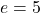 e = 5